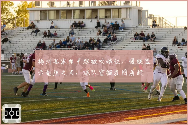 梅州客家绝平球被吹越位,慢镜显示毫厘之间,球队官微发图质疑