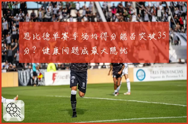恩比德单赛季场均得分能否突破35分?健康问题成最大隐忧