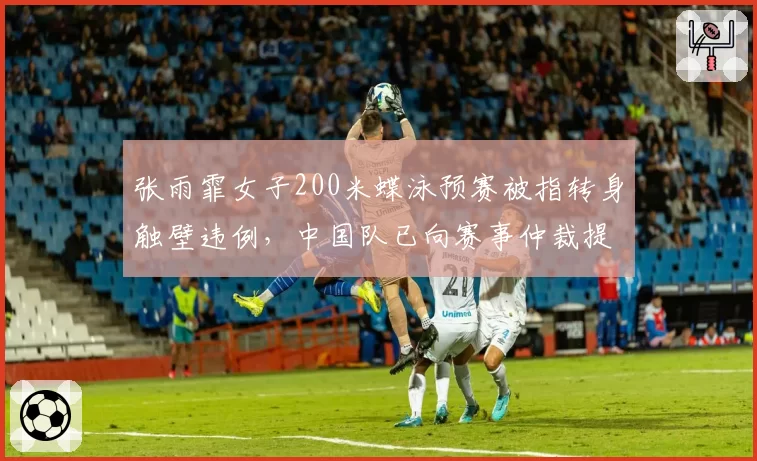 张雨霏女子200米蝶泳预赛被指转身触壁违例，中国队已向赛事仲裁提交视频证据