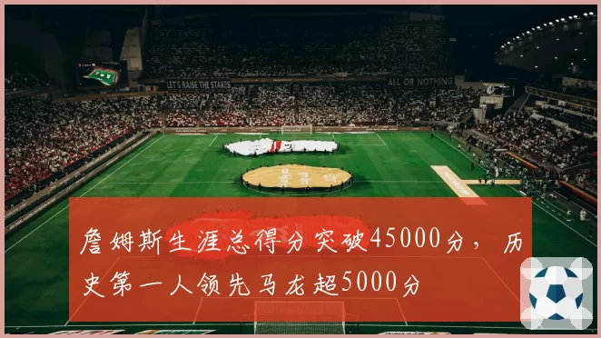 詹姆斯生涯总得分突破45000分,历史第一人领先马龙超5000分