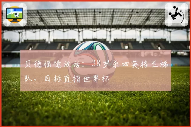 贝德福德放话:38岁杀回英格兰梯队,目标直指世界杯