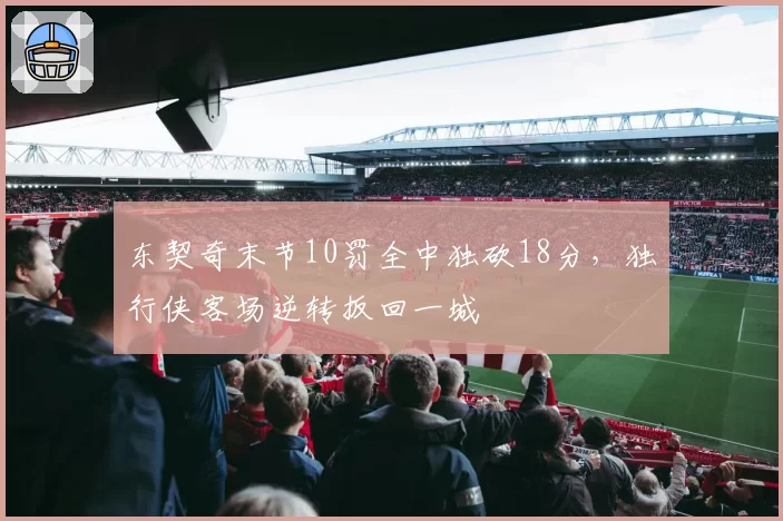 东契奇末节10罚全中独砍18分,独行侠客场逆转扳回一城
